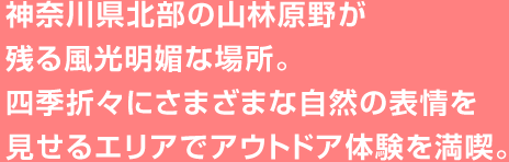 神奈川県北部の山林原野が残る風光明媚な場所。四季折々にさまざまな自然の表情を見せるエリアでアウトドア体験を満喫。